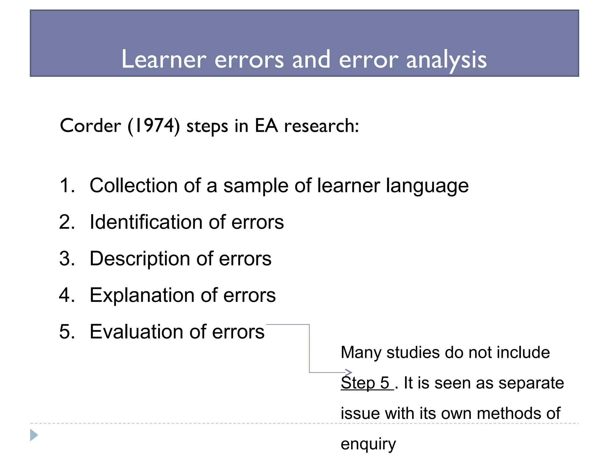 Learner errors and error analysis
Corder (1974) steps in EA research:
1. Collection of a sample of learner language
2. Identification of errors
3. Description of errors
4. Explanation of errors
5. Evaluation of errors
Many studies do not include
Step 5 . It is seen as separate
issue with its own methods of
enquiry
 