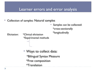 Learner errors and error analysis
 Collection of samples: Natural samples
Elicitation: *Clinical elicitation
*Experimental methods
 Ways to collect data:
*Bilingual Syntax Measure
*Free composition
*Translation
 Samples can be collected:
*cross-sectionally
*longitudinally
 