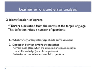 Learner errors and error analysis
2 Identification of errors
Error: a deviation from the norms of the target language.
This definition raises a number of questions:
1.- Which variety of target language should serve as a norm
2.- Distinction between errors and mistakes
*error: takes place when the deviation arises as a result of
lack of knowledge (lack of competence)
*mistake: occurs when learners fail to perform
 