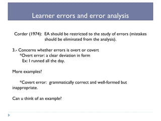 Learner errors and error analysis
Corder (1974): EA should be restricted to the study of errors (mistakes
should be eliminated from the analysis).
3.- Concerns whether errors is overt or covert
*Overt error: a clear deviation in form
Ex: I runned all the day.
More examples?
*Covert error: grammatically correct and well-formed but
inappropriate.
Can u think of an example?
 