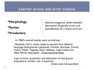 Learner errors and error analysis
*Morphology
*Syntax
*Vocabulary
General categories: allows detailed
description of specific errors and
quantification of a corpus of errors
In 1960’s several studies were carried out:
oRichards (1971): errors made by learners from different
language backgrounds (Japanese, Chinese, Burmese, French,
Czech, Polish, Tagalog, Maori, Maltese, major Indian and
West African languages) . Cross-sectional study
Type of errors: production and distribution of verb groups,
prepositions, articles, use of questions.
Errors were not quantified
 