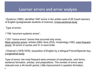 Learner errors and error analysis
oDuskova (1969): identified 1007 errors in the written work of 50 Czech learners
of English (postgraduate students of science). Cross-sectional study
Type of errors:
756 “recurrent systemic errors”,
251 “nonce errors” (errors that occurred only once).
Most common errors: articles (260), lexis (233), morphology (180). Less frequent
errors: 54 errors in syntax and 31 in word order
oChamot’s (1978;1979): acquisition of English by a bilingual French/Spanish boy.
Longitudinal study.
Type of errors: the most frequent were omission of constituents, verb forms,
sentence formation, articles, and prepositions. The number of errors were
reduced over a 44-month period. Little improvement in question formation.
 