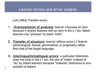 Learner errors and error analysis
Lott (1983) Transfer errors:
1. Overextension of analysis: learner missuses an item
because it shares features with an item in the L1 (ex. Italian
learners use “process” to mean “trial”)
2. Transfer of structure: learner utilizes some L1 feature
(phonological, lexical, grammatical, or pragmatic) rather
than that of the target language.
3. Interlingual/intralingual errors: a particular distinction
does not exist in the L1 (ex. the use of “make” instead of
“do” by Italian learners because “make/do” distinction is non-
existent in Italian)
 