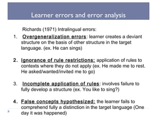 Learner errors and error analysis
Richards (1971) Intralingual errors:
1. Overgeneralization errors: learner creates a deviant
structure on the basis of other structure in the target
language. (ex. He can sings)
2. Ignorance of rule restrictions: application of rules to
contexts where they do not apply (ex. He made me to rest.
He asked/wanted/invited me to go)
3. Incomplete application of rules: involves failure to
fully develop a structure (ex. You like to sing?)
4. False concepts hypothesized: the learner fails to
comprehend fully a distinction in the target language (One
day it was happened)
 