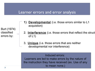 Learner errors and error analysis
Burt (1974)
classified
errors by:
1) Developmental (i.e. those errors similar to L1
acquistion)
2. Interference (i.e. those errors that reflect the struct
of L1)
3. Unique (i.e. those errors that are neither
developmental nor interference)
Induced errors:
Learners are led to make errors by the nature of
the instruction they have received (ex. Use of any
to mean none.)
 