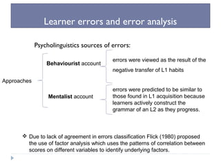 Learner errors and error analysis
Psycholinguistics sources of errors:
Approaches
Behaviourist account
Mentalist account
errors were viewed as the result of the
negative transfer of L1 habits
errors were predicted to be similar to
those found in L1 acquisition because
learners actively construct the
grammar of an L2 as they progress.
 Due to lack of agreement in errors classification Flick (1980) proposed
the use of factor analysis which uses the patterns of correlation between
scores on different variables to identify underlying factors.
 