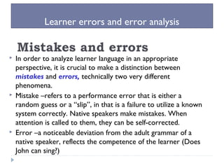 Learner errors and error analysis
 In order to analyze learner language in an appropriate
perspective, it is crucial to make a distinction between
mistakes and errors, technically two very different
phenomena.
 Mistake –refers to a performance error that is either a
random guess or a “slip”, in that is a failure to utilize a known
system correctly. Native speakers make mistakes. When
attention is called to them, they can be self-corrected.
 Error –a noticeable deviation from the adult grammar of a
native speaker, reflects the competence of the learner (Does
John can sing?)
 