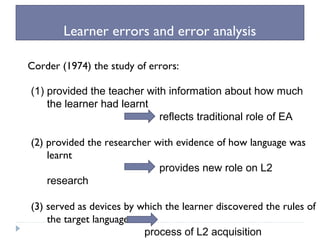 Learner errors and error analysis
Corder (1974) the study of errors:
(1) provided the teacher with information about how much
the learner had learnt
reflects traditional role of EA
(2) provided the researcher with evidence of how language was
learnt
provides new role on L2
research
(3) served as devices by which the learner discovered the rules of
the target language
process of L2 acquisition
 