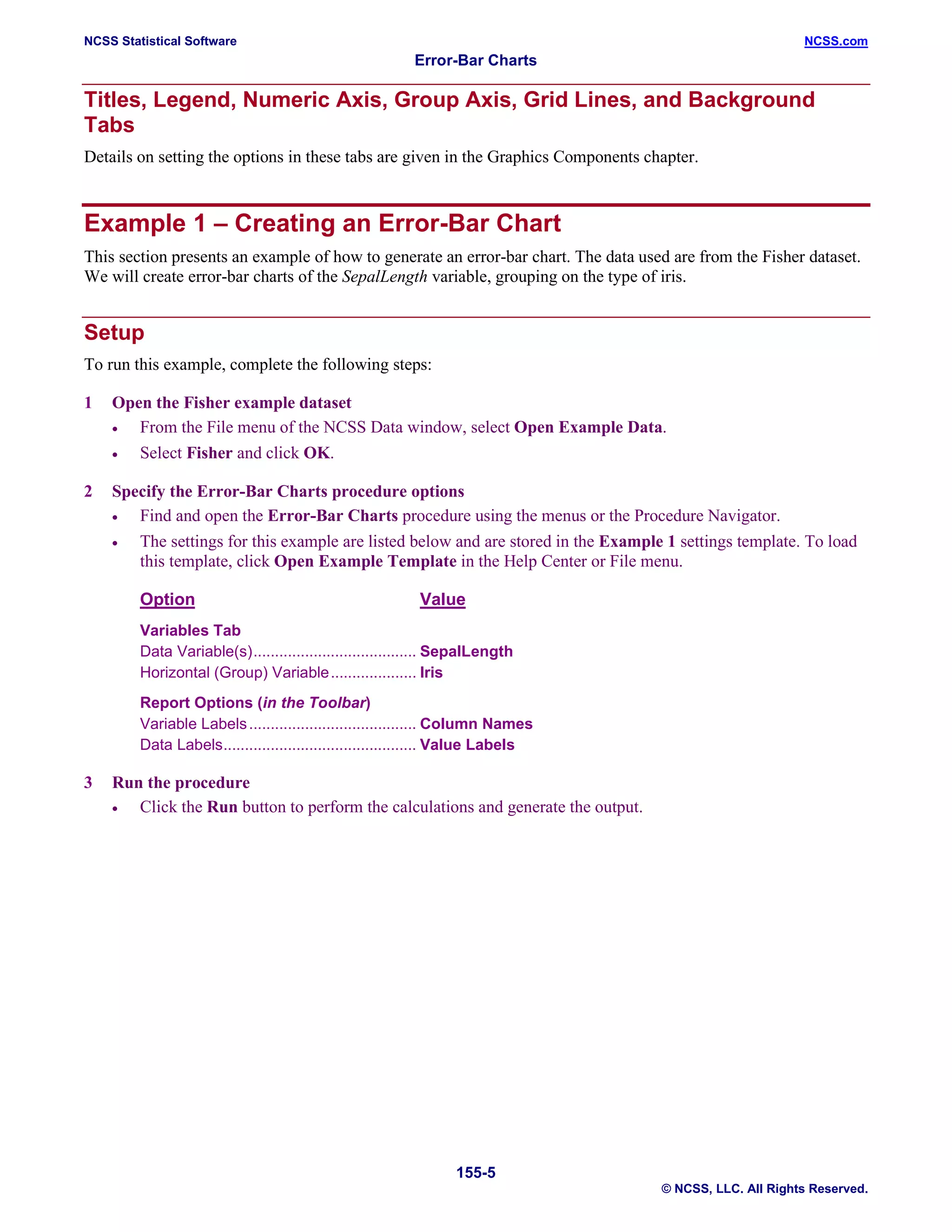 NCSS Statistical Software NCSS.com
Error-Bar Charts
155-5
© NCSS, LLC. All Rights Reserved.
Titles, Legend, Numeric Axis, Group Axis, Grid Lines, and Background
Tabs
Details on setting the options in these tabs are given in the Graphics Components chapter.
Example 1 – Creating an Error-Bar Chart
This section presents an example of how to generate an error-bar chart. The data used are from the Fisher dataset.
We will create error-bar charts of the SepalLength variable, grouping on the type of iris.
Setup
To run this example, complete the following steps:
1 Open the Fisher example dataset
• From the File menu of the NCSS Data window, select Open Example Data.
• Select Fisher and click OK.
2 Specify the Error-Bar Charts procedure options
• Find and open the Error-Bar Charts procedure using the menus or the Procedure Navigator.
• The settings for this example are listed below and are stored in the Example 1 settings template. To load
this template, click Open Example Template in the Help Center or File menu.
Option Value
Variables Tab
Data Variable(s)...................................... SepalLength
Horizontal (Group) Variable.................... Iris
Report Options (in the Toolbar)
Variable Labels....................................... Column Names
Data Labels............................................. Value Labels
3 Run the procedure
• Click the Run button to perform the calculations and generate the output.
 