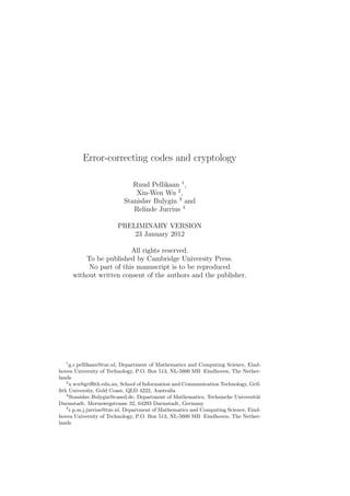 Error-correcting codes and cryptology
Ruud Pellikaan 1
,
Xin-Wen Wu 2
,
Stanislav Bulygin 3
and
Relinde Jurrius 4
PRELIMINARY VERSION
23 January 2012
All rights reserved.
To be published by Cambridge University Press.
No part of this manuscript is to be reproduced
without written consent of the authors and the publisher.
1
g.r.pellikaan@tue.nl, Department of Mathematics and Computing Science, Eind-
hoven University of Technology, P.O. Box 513, NL-5600 MB Eindhoven, The Nether-
lands
2
x.wu@griﬃth.edu.au, School of Information and Communication Technology, Grif-
ﬁth University, Gold Coast, QLD 4222, Australia
3
Stanislav.Bulygin@cased.de, Department of Mathematics, Technische Universit¨at
Darmstadt, Mornewegstrasse 32, 64293 Darmstadt, Germany
4
r.p.m.j.jurrius@tue.nl, Department of Mathematics and Computing Science, Eind-
hoven University of Technology, P.O. Box 513, NL-5600 MB Eindhoven, The Nether-
lands
 