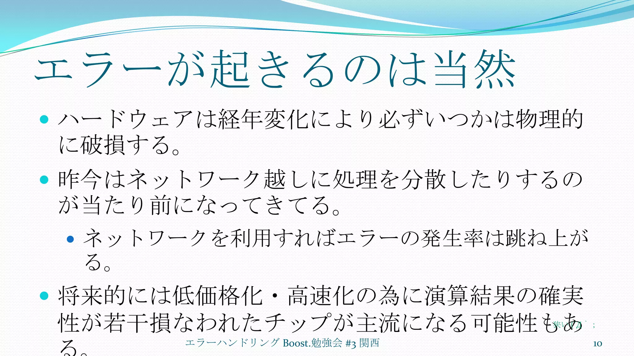 エラーが起きるのは当然ハードウェアは経年変化により必ずいつかは物理的に破損する。昨今はネットワーク越しに処理を分散したりするのが当たり前になってきてる。ネットワークを利用すればエラーの発生率は跳ね上がる。将来的には低価格化・高速化の為に演算結果の確実性が若干損なわれたチップが主流になる可能性もある。エラーハンドリング Boost.勉強会 #3 関西10狭い (´Д｀；