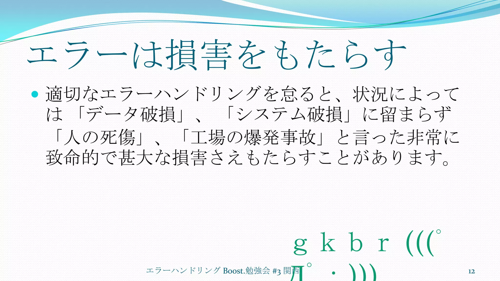 エラーは損害をもたらす適切なエラーハンドリングを怠ると、状況によっては 「データ破損」、 「システム破損」に留まらず「人の死傷」、「工場の爆発事故」と言った非常に致命的で甚大な損害さえもたらすことがあります。エラーハンドリング Boost.勉強会 #3 関西12ｇｋｂｒ (((ﾟДﾟ；)))