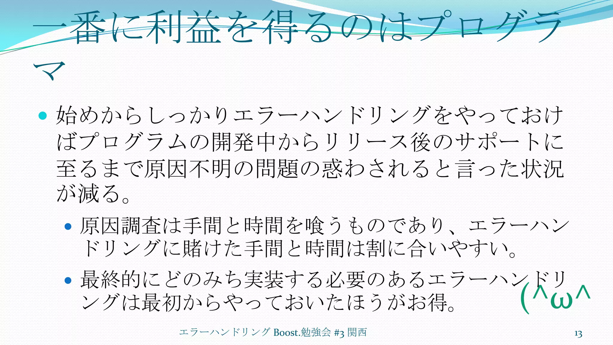 一番に利益を得るのはプログラマ始めからしっかりエラーハンドリングをやっておけばプログラムの開発中からリリース後のサポートに至るまで原因不明の問題の惑わされると言った状況が減る。原因調査は手間と時間を喰うものであり、エラーハンドリングに賭けた手間と時間は割に合いやすい。最終的にどのみち実装する必要のあるエラーハンドリングは最初からやっておいたほうがお得。エラーハンドリング Boost.勉強会 #3 関西13(^ω^