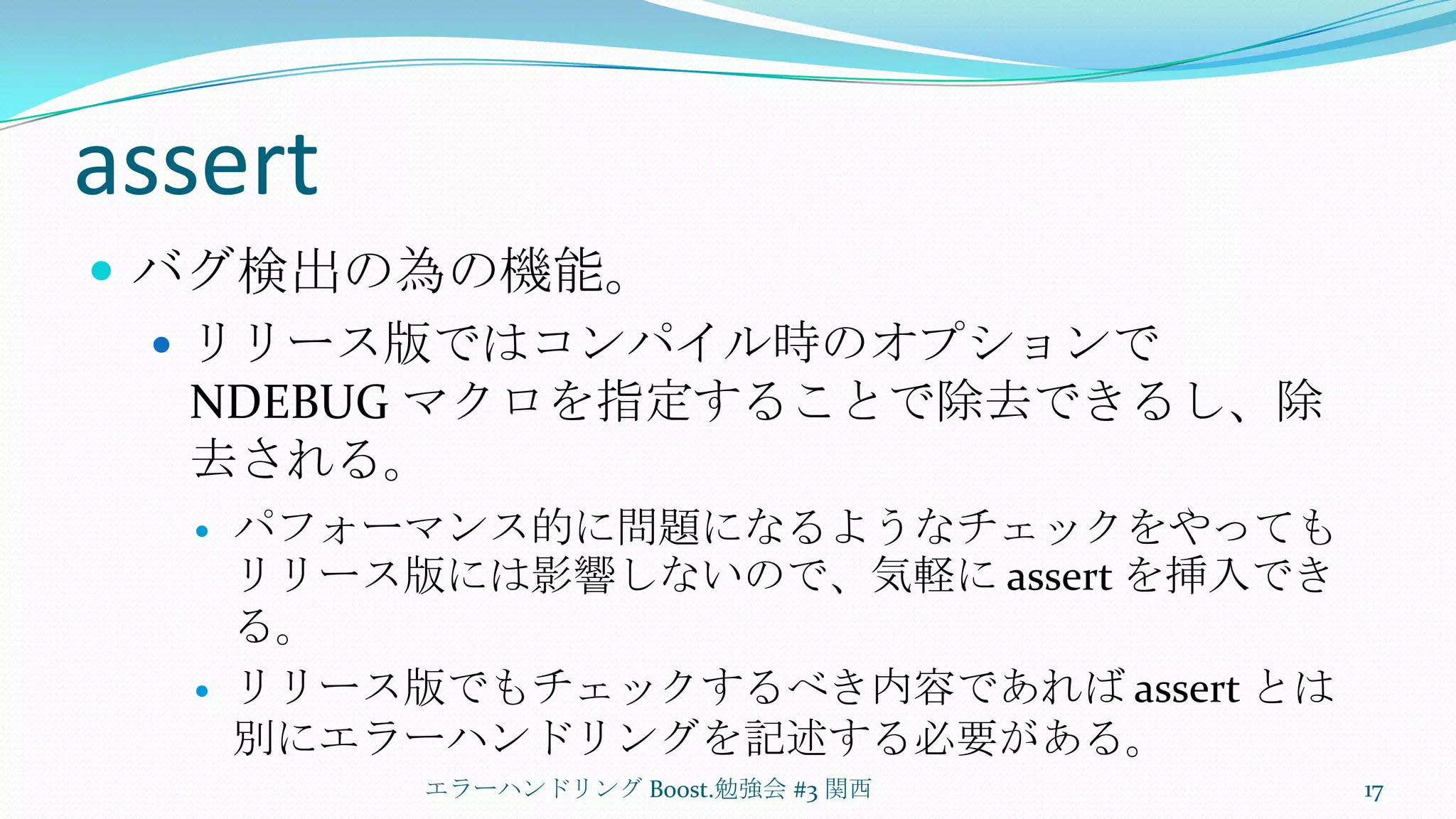 assertバグ検出の為の機能。リリース版ではコンパイル時のオプションで NDEBUG マクロを指定することで除去できるし、除去される。パフォーマンス的に問題になるようなチェックをやってもリリース版には影響しないので、気軽に assert を挿入できる。リリース版でもチェックするべき内容であれば assert とは別にエラーハンドリングを記述する必要がある。エラーハンドリング Boost.勉強会 #3 関西17