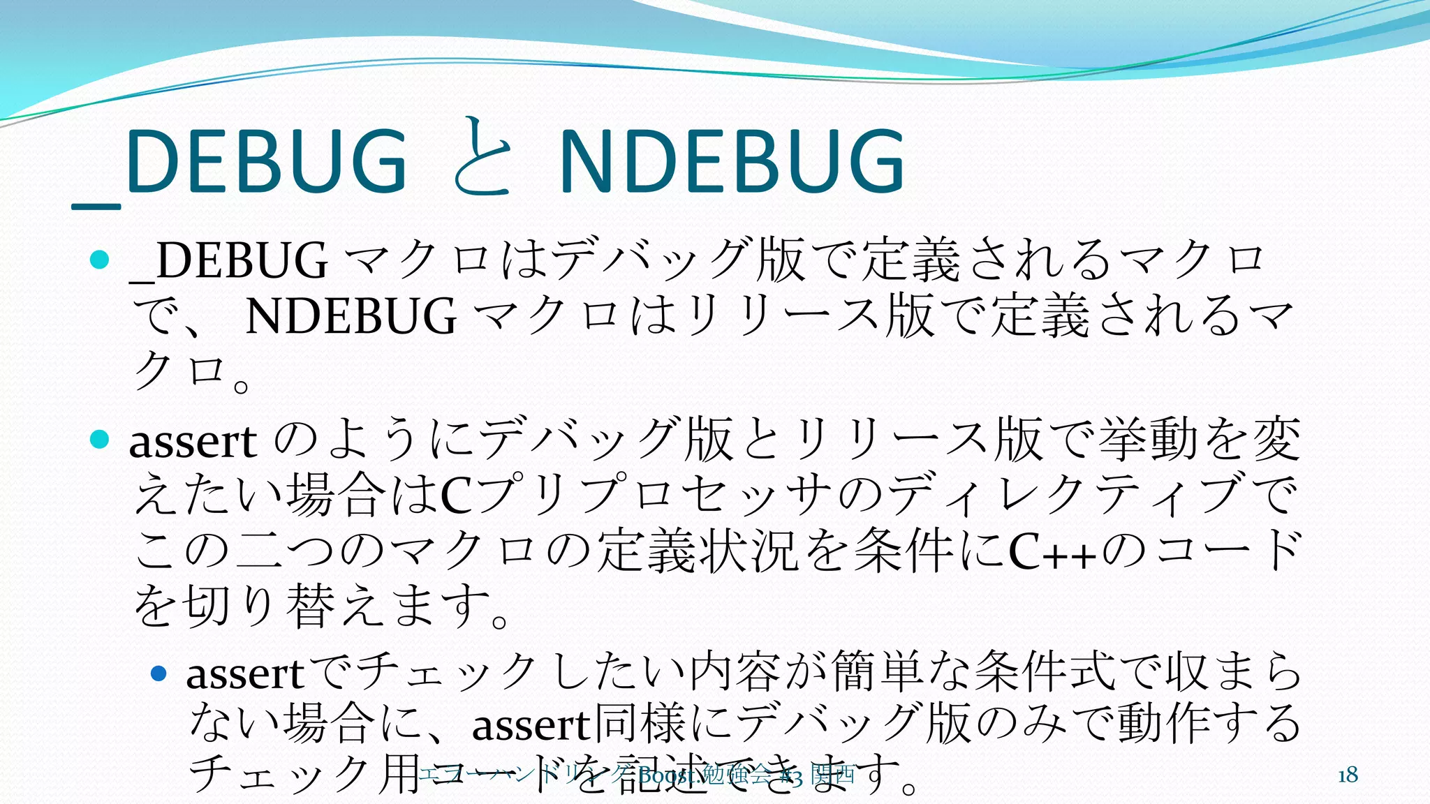 _DEBUG と NDEBUG_DEBUG マクロはデバッグ版で定義されるマクロで、 NDEBUG マクロはリリース版で定義されるマクロ。assert のようにデバッグ版とリリース版で挙動を変えたい場合はCプリプロセッサのディレクティブでこの二つのマクロの定義状況を条件にC++のコードを切り替えます。assertでチェックしたい内容が簡単な条件式で収まらない場合に、assert同様にデバッグ版のみで動作するチェック用コードを記述できます。エラーハンドリング Boost.勉強会 #3 関西18
