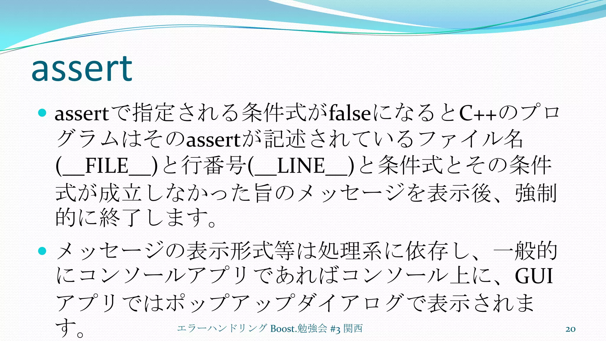 assertassertで指定される条件式がfalseになるとC++のプログラムはそのassertが記述されているファイル名(__FILE__)と行番号(__LINE__)と条件式とその条件式が成立しなかった旨のメッセージを表示後、強制的に終了します。メッセージの表示形式等は処理系に依存し、一般的にコンソールアプリであればコンソール上に、GUIアプリではポップアップダイアログで表示されます。エラーハンドリング Boost.勉強会 #3 関西20