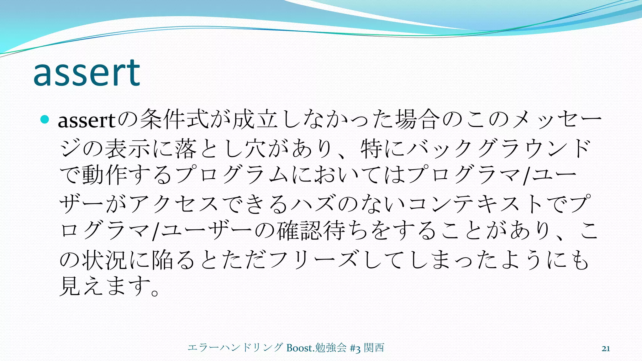 assertassertの条件式が成立しなかった場合のこのメッセージの表示に落とし穴があり、特にバックグラウンドで動作するプログラムにおいてはプログラマ/ユーザーがアクセスできるハズのないコンテキストでプログラマ/ユーザーの確認待ちをすることがあり、この状況に陥るとただフリーズしてしまったようにも見えます。エラーハンドリング Boost.勉強会 #3 関西21