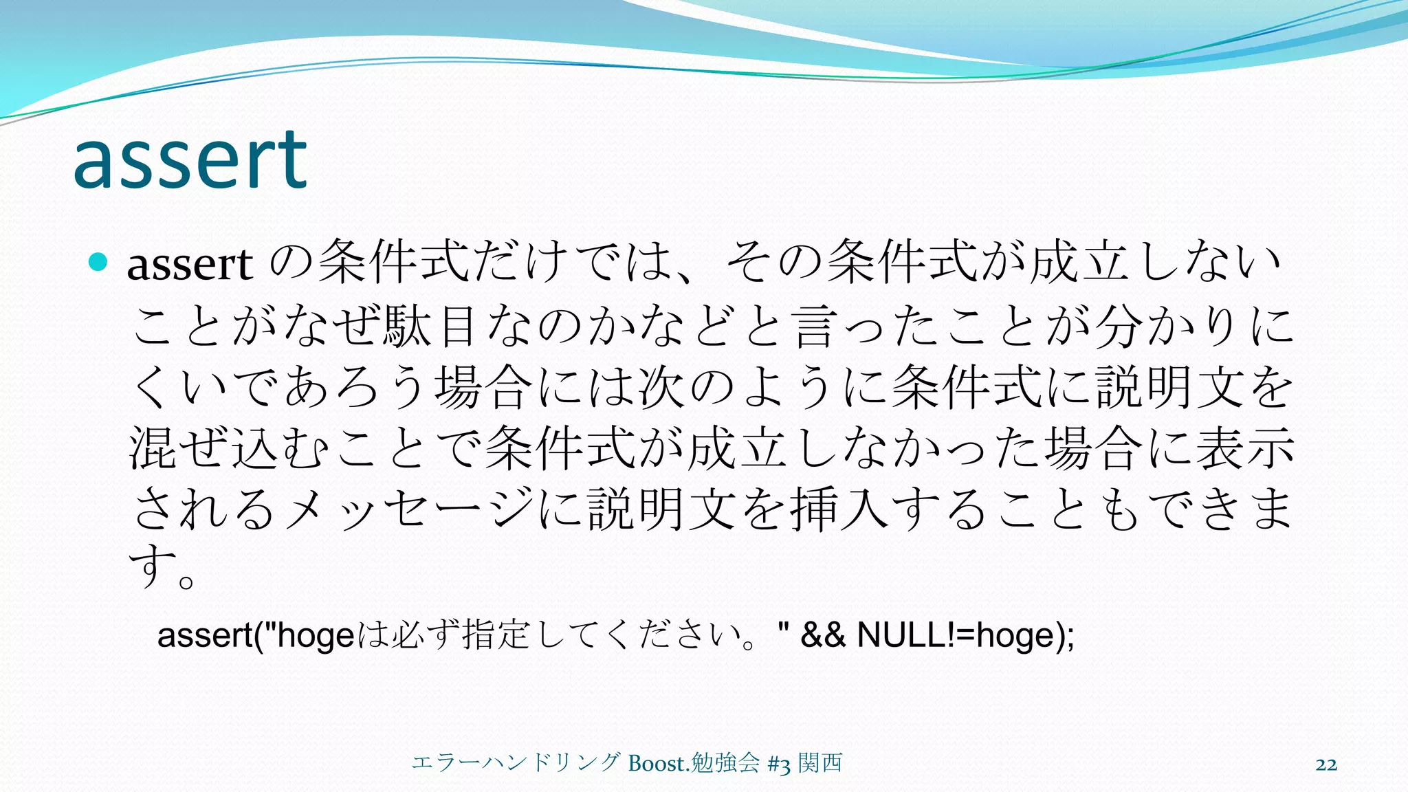 assertassert の条件式だけでは、その条件式が成立しないことがなぜ駄目なのかなどと言ったことが分かりにくいであろう場合には次のように条件式に説明文を混ぜ込むことで条件式が成立しなかった場合に表示されるメッセージに説明文を挿入することもできます。エラーハンドリング Boost.勉強会 #3 関西22assert("hogeは必ず指定してください。" && NULL!=hoge);