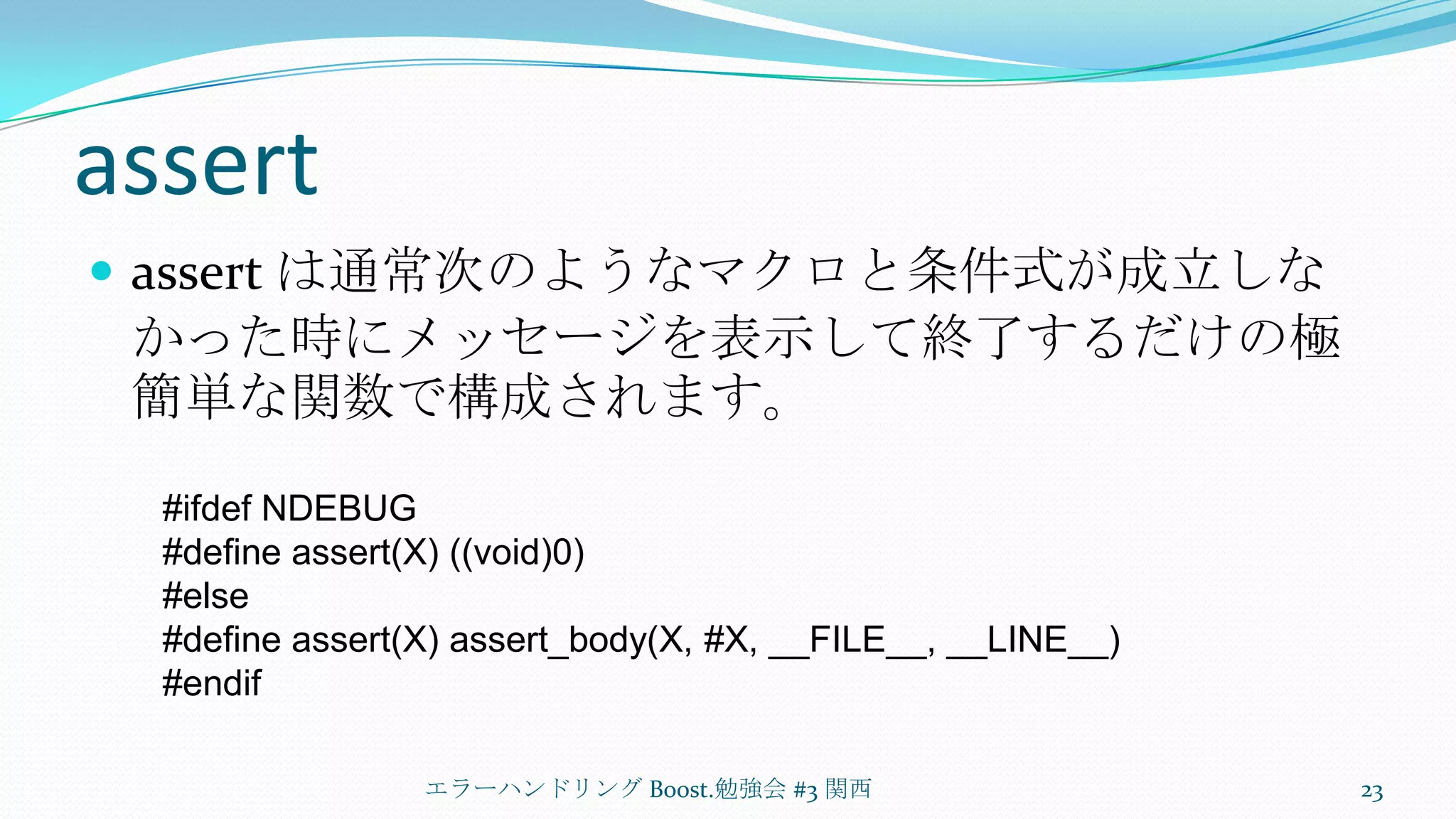 assertassert は通常次のようなマクロと条件式が成立しなかった時にメッセージを表示して終了するだけの極簡単な関数で構成されます。エラーハンドリング Boost.勉強会 #3 関西23#ifdef NDEBUG#define assert(X) ((void)0)#else#define assert(X) assert_body(X, #X, __FILE__, __LINE__)#endif