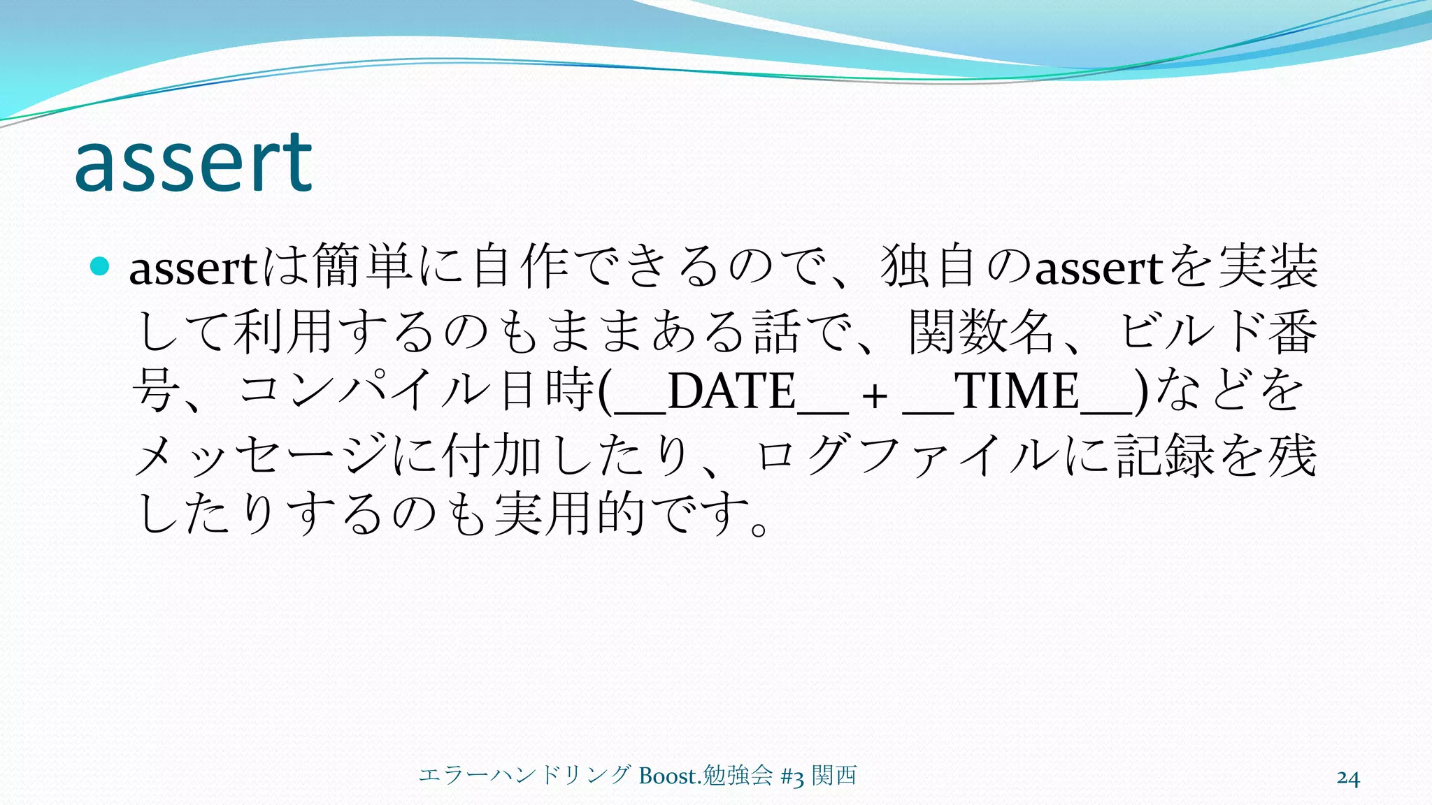 assertassertは簡単に自作できるので、独自のassertを実装して利用するのもままある話で、関数名、ビルド番号、コンパイル日時(__DATE__ + __TIME__)などをメッセージに付加したり、ログファイルに記録を残したりするのも実用的です。エラーハンドリング Boost.勉強会 #3 関西24
