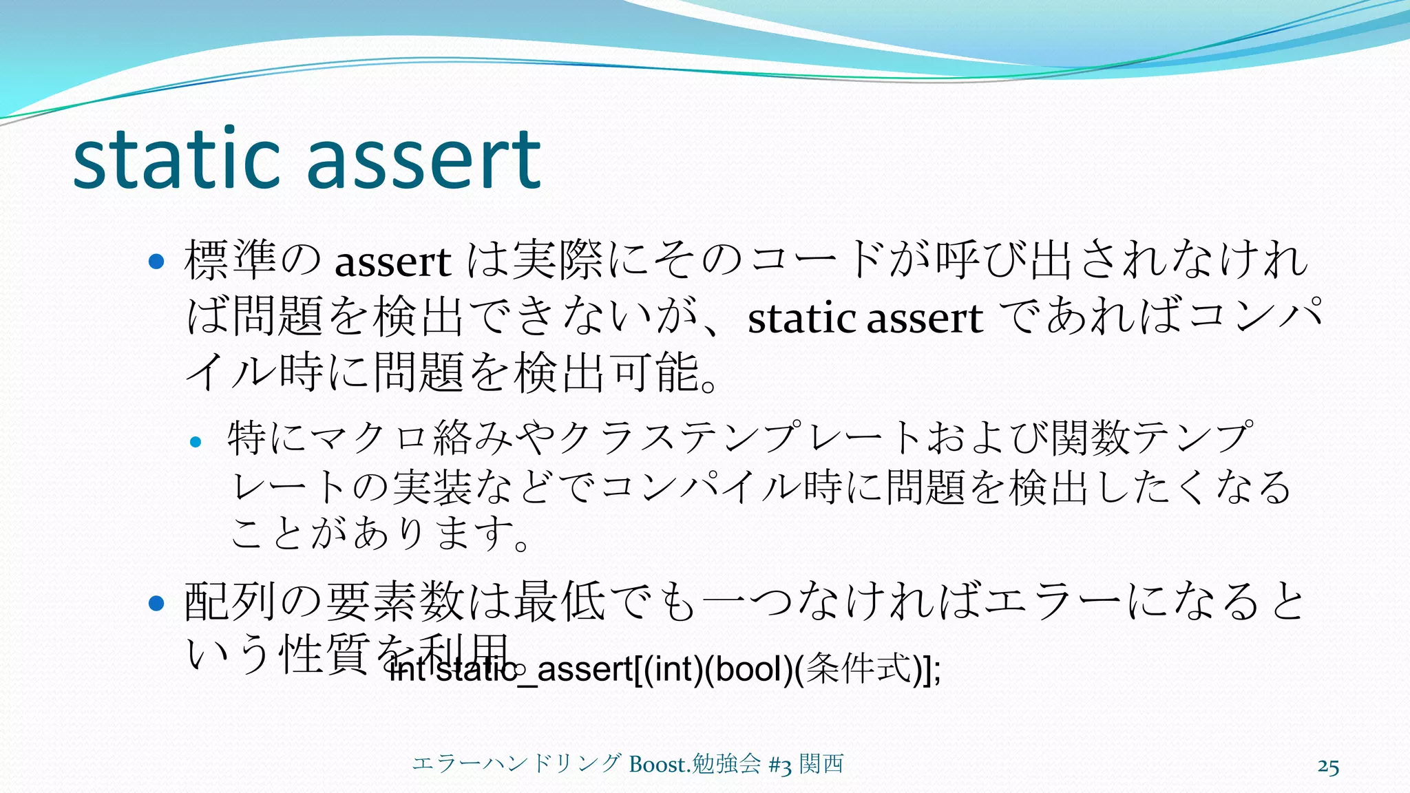static assert標準の assert は実際にそのコードが呼び出されなければ問題を検出できないが、static assert であればコンパイル時に問題を検出可能。特にマクロ絡みやクラステンプレートおよび関数テンプレートの実装などでコンパイル時に問題を検出したくなることがあります。配列の要素数は最低でも一つなければエラーになるという性質を利用。エラーハンドリング Boost.勉強会 #3 関西25int static_assert[(int)(bool)(条件式)];