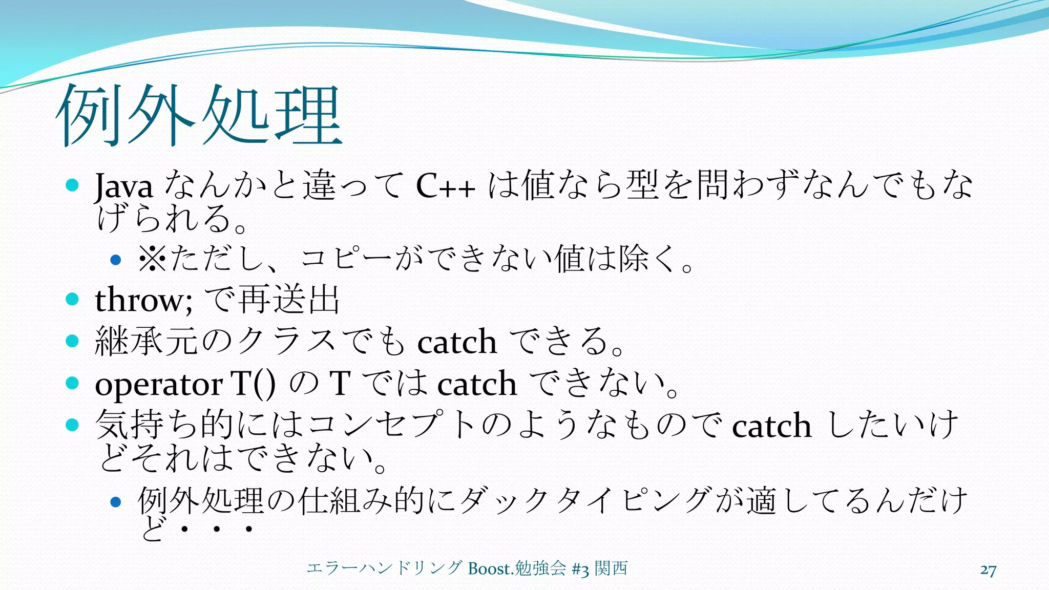 例外処理Java なんかと違って C++ は値なら型を問わずなんでもなげられる。※ただし、コピーができない値は除く。throw; で再送出継承元のクラスでも catch できる。operator T() の T では catch できない。気持ち的にはコンセプトのようなもので catch したいけどそれはできない。例外処理の仕組み的にダックタイピングが適してるんだけど・・・エラーハンドリング Boost.勉強会 #3 関西27