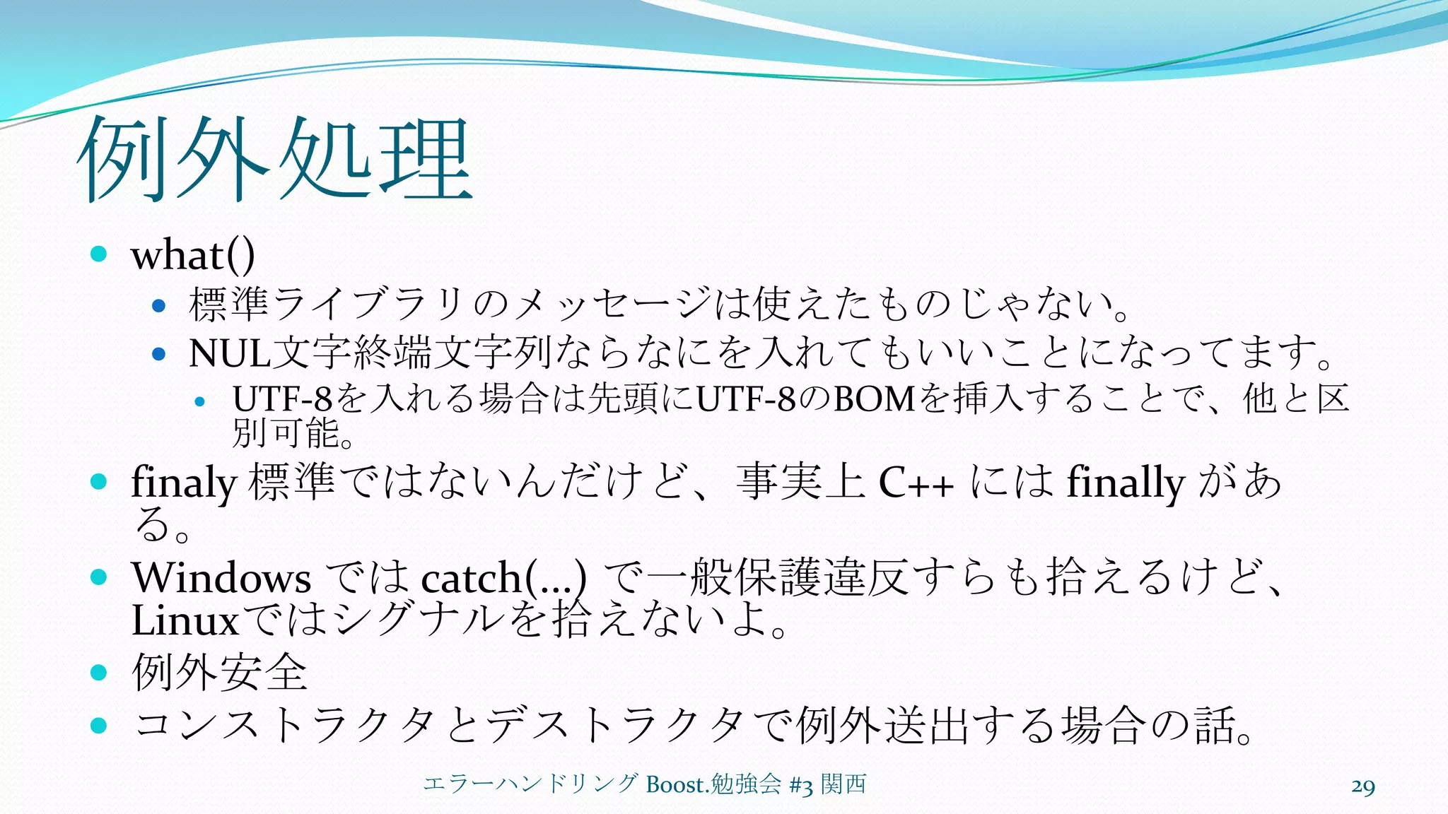 例外処理what()標準ライブラリのメッセージは使えたものじゃない。NUL文字終端文字列ならなにを入れてもいいことになってます。UTF-8を入れる場合は先頭にUTF-8のBOMを挿入することで、他と区別可能。finaly標準ではないんだけど、事実上 C++ にはfinally がある。Windows では catch(...) で一般保護違反すらも拾えるけど、 Linuxではシグナルを拾えないよ。例外安全コンストラクタとデストラクタで例外送出する場合の話。エラーハンドリング Boost.勉強会 #3 関西29