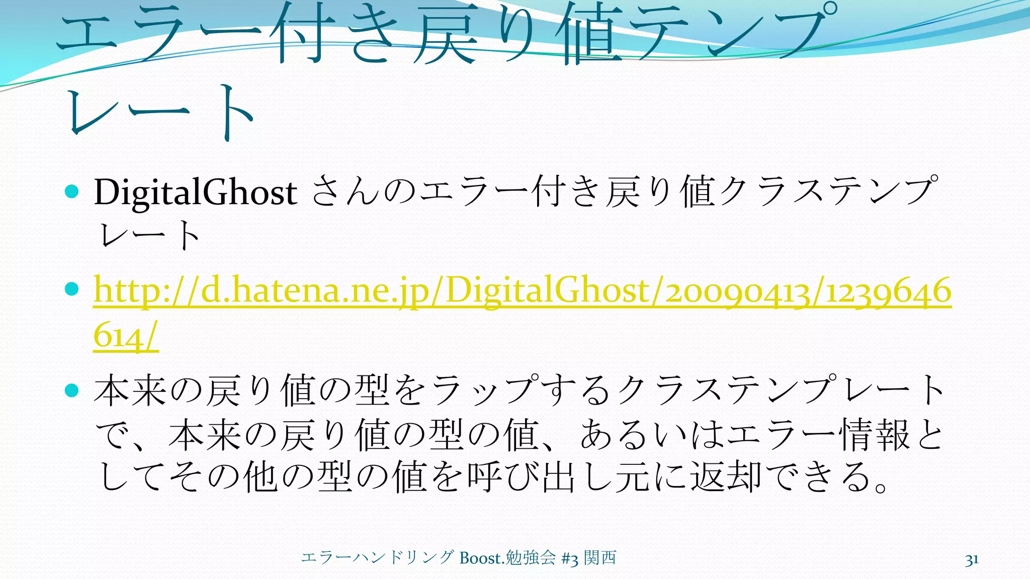 エラー付き戻り値テンプレートDigitalGhostさんのエラー付き戻り値クラステンプレートhttp://d.hatena.ne.jp/DigitalGhost/20090413/1239646614/本来の戻り値の型をラップするクラステンプレートで、本来の戻り値の型の値、あるいはエラー情報としてその他の型の値を呼び出し元に返却できる。エラーハンドリング Boost.勉強会 #3 関西31