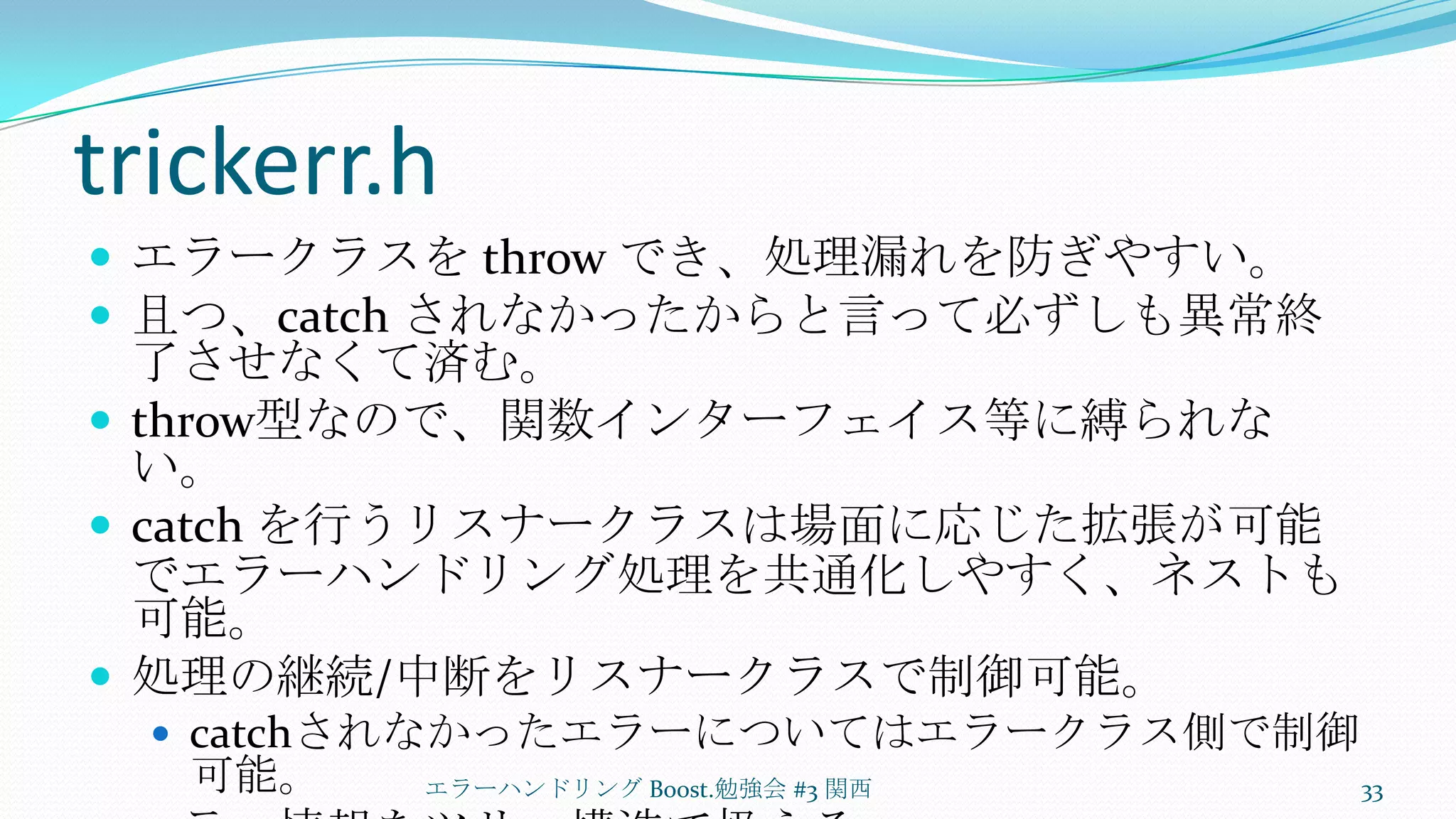trickerr.hエラークラスを throw でき、処理漏れを防ぎやすい。且つ、catch されなかったからと言って必ずしも異常終了させなくて済む。throw型なので、関数インターフェイス等に縛られない。catch を行うリスナークラスは場面に応じた拡張が可能でエラーハンドリング処理を共通化しやすく、ネストも可能。処理の継続/中断をリスナークラスで制御可能。catchされなかったエラーについてはエラークラス側で制御可能。エラー情報をツリー構造で扱える。エラーハンドリング Boost.勉強会 #3 関西33