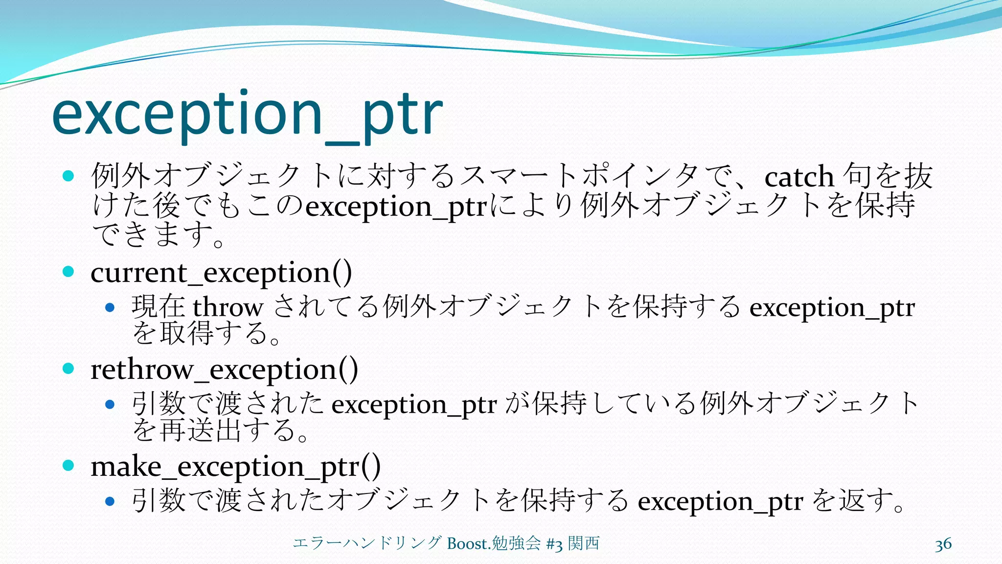 exception_ptr例外オブジェクトに対するスマートポインタで、catch 句を抜けた後でもこのexception_ptrにより例外オブジェクトを保持できます。current_exception()現在 throw されてる例外オブジェクトを保持する exception_ptrを取得する。rethrow_exception()引数で渡された exception_ptrが保持している例外オブジェクトを再送出する。make_exception_ptr()引数で渡されたオブジェクトを保持する exception_ptrを返す。エラーハンドリング Boost.勉強会 #3 関西36