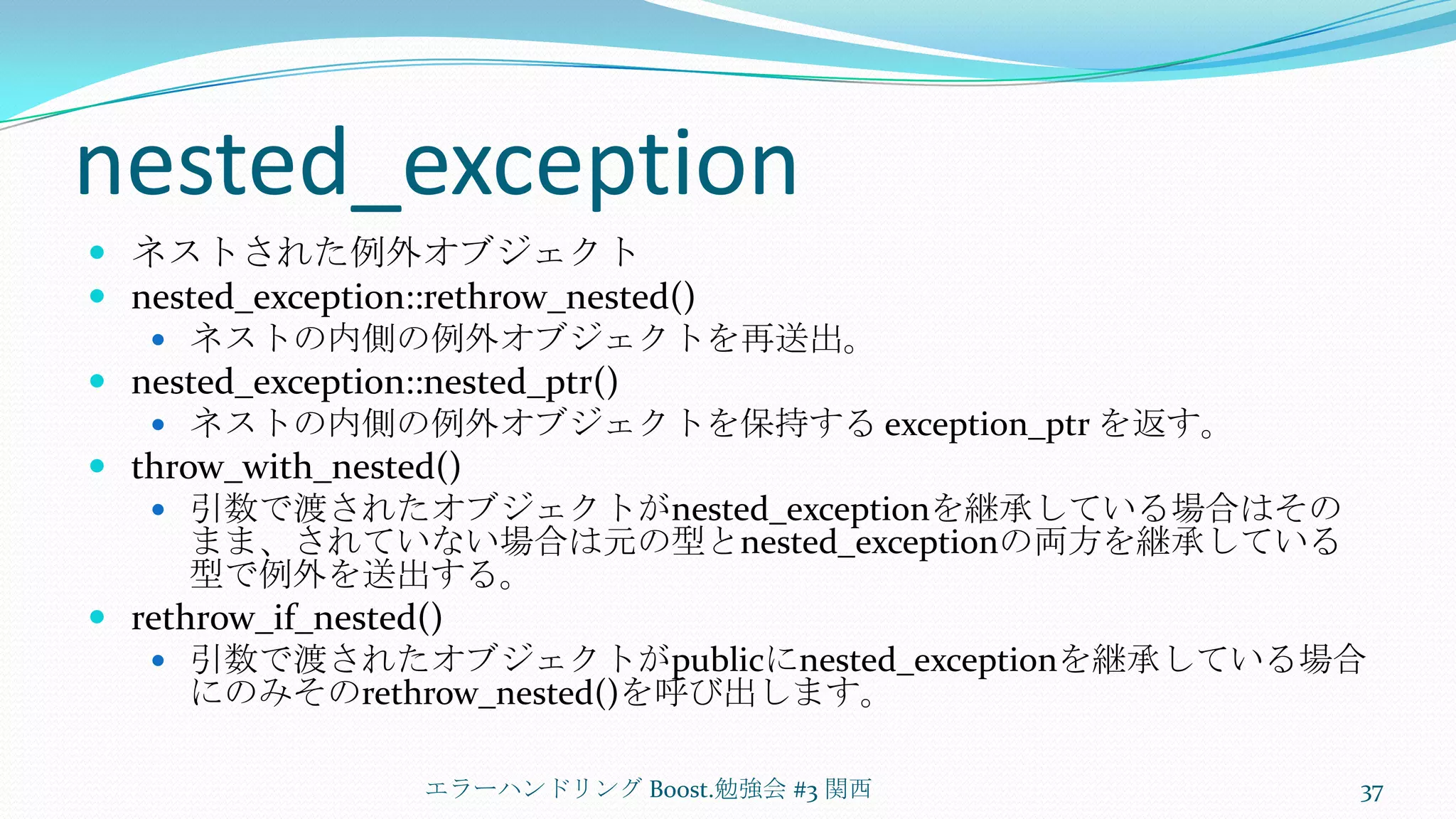 nested_exceptionネストされた例外オブジェクトnested_exception::rethrow_nested()ネストの内側の例外オブジェクトを再送出。nested_exception::nested_ptr()ネストの内側の例外オブジェクトを保持する exception_ptrを返す。throw_with_nested()引数で渡されたオブジェクトがnested_exceptionを継承している場合はそのまま、されていない場合は元の型とnested_exceptionの両方を継承している型で例外を送出する。rethrow_if_nested()引数で渡されたオブジェクトがpublicにnested_exceptionを継承している場合にのみそのrethrow_nested()を呼び出します。エラーハンドリング Boost.勉強会 #3 関西37