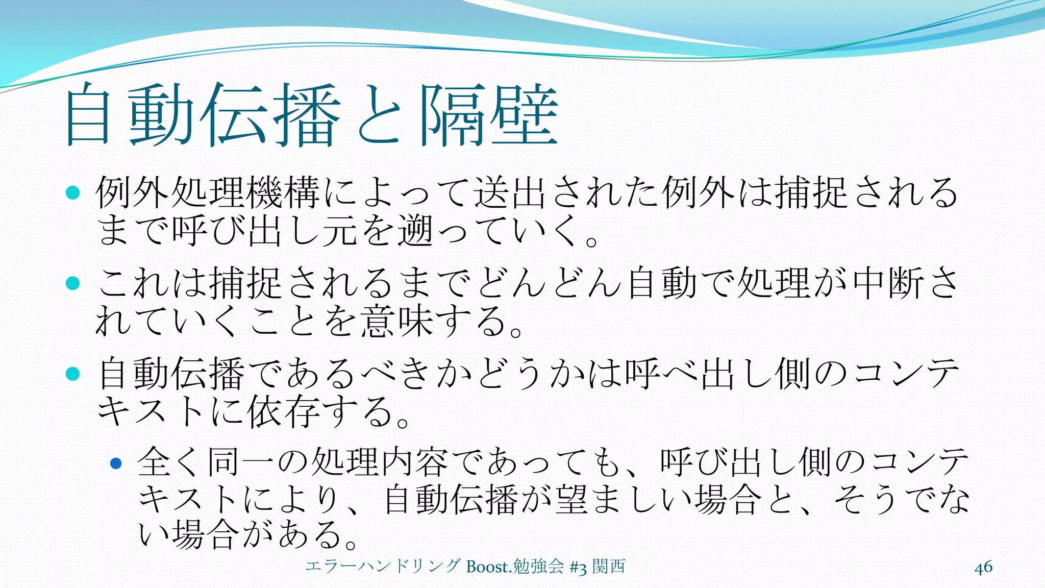 自動伝播と隔壁例外処理機構によって送出された例外は捕捉されるまで呼び出し元を遡っていく。これは捕捉されるまでどんどん自動で処理が中断されていくことを意味する。自動伝播であるべきかどうかは呼べ出し側のコンテキストに依存する。全く同一の処理内容であっても、呼び出し側のコンテキストにより、自動伝播が望ましい場合と、そうでない場合がある。エラーハンドリング Boost.勉強会 #3 関西46