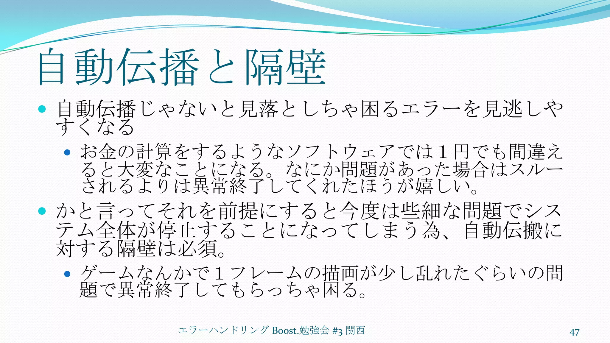 自動伝播と隔壁自動伝播じゃないと見落としちゃ困るエラーを見逃しやすくなるお金の計算をするようなソフトウェアでは１円でも間違えると大変なことになる。なにか問題があった場合はスルーされるよりは異常終了してくれたほうが嬉しい。かと言ってそれを前提にすると今度は些細な問題でシステム全体が停止することになってしまう為、自動伝搬に対する隔壁は必須。ゲームなんかで１フレームの描画が少し乱れたぐらいの問題で異常終了してもらっちゃ困る。エラーハンドリング Boost.勉強会 #3 関西47