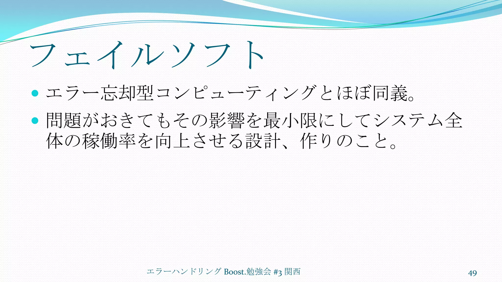 フェイルソフトエラー忘却型コンピューティングとほぼ同義。問題がおきてもその影響を最小限にしてシステム全体の稼働率を向上させる設計、作りのこと。エラーハンドリング Boost.勉強会 #3 関西49