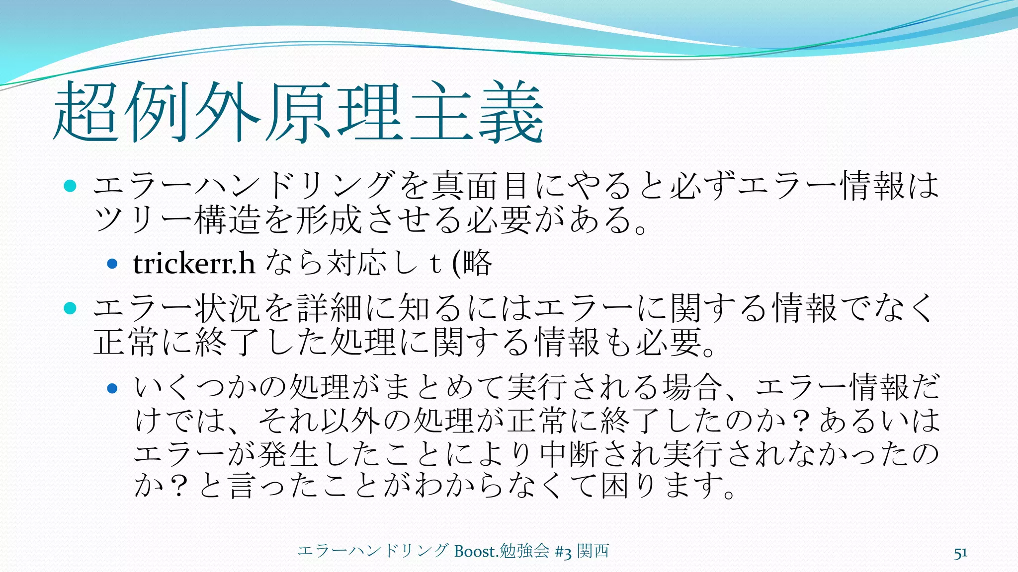 超例外原理主義エラーハンドリングを真面目にやると必ずエラー情報はツリー構造を形成させる必要がある。trickerr.hなら対応しｔ(略エラー状況を詳細に知るにはエラーに関する情報でなく正常に終了した処理に関する情報も必要。いくつかの処理がまとめて実行される場合、エラー情報だけでは、それ以外の処理が正常に終了したのか？あるいはエラーが発生したことにより中断され実行されなかったのか？と言ったことがわからなくて困ります。エラーハンドリング Boost.勉強会 #3 関西51