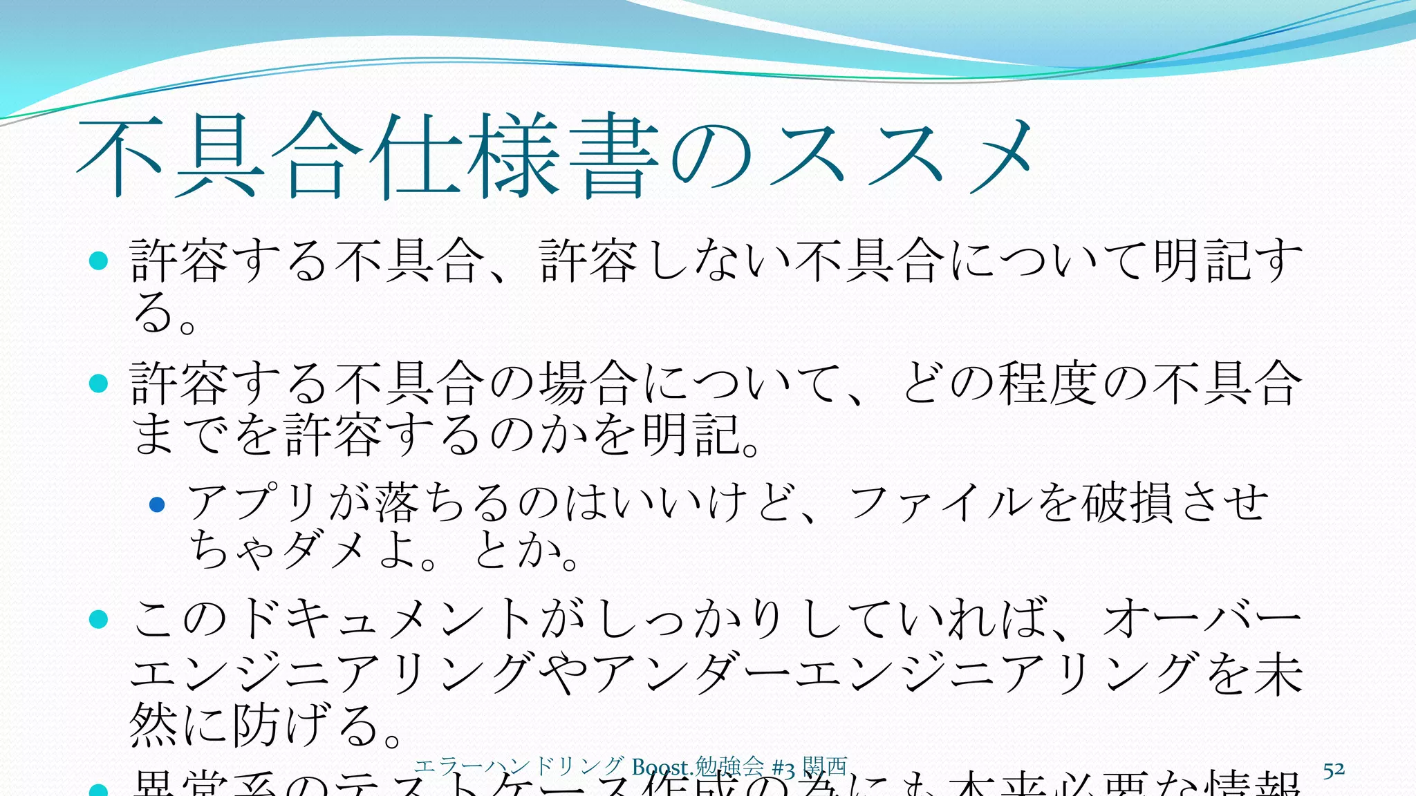 不具合仕様書のススメ許容する不具合、許容しない不具合について明記する。許容する不具合の場合について、どの程度の不具合までを許容するのかを明記。アプリが落ちるのはいいけど、ファイルを破損させちゃダメよ。とか。このドキュメントがしっかりしていれば、オーバーエンジニアリングやアンダーエンジニアリングを未然に防げる。異常系のテストケース作成の為にも本来必要な情報。エラーハンドリング Boost.勉強会 #3 関西52