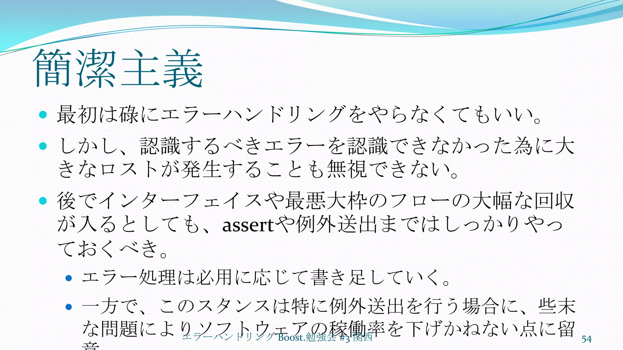 簡潔主義最初は碌にエラーハンドリングをやらなくてもいい。しかし、認識するべきエラーを認識できなかった為に大きなロストが発生することも無視できない。後でインターフェイスや最悪大枠のフローの大幅な回収が入るとしても、assertや例外送出まではしっかりやっておくべき。エラー処理は必用に応じて書き足していく。一方で、このスタンスは特に例外送出を行う場合に、些末な問題によりソフトウェアの稼働率を下げかねない点に留意エラーハンドリング Boost.勉強会 #3 関西54