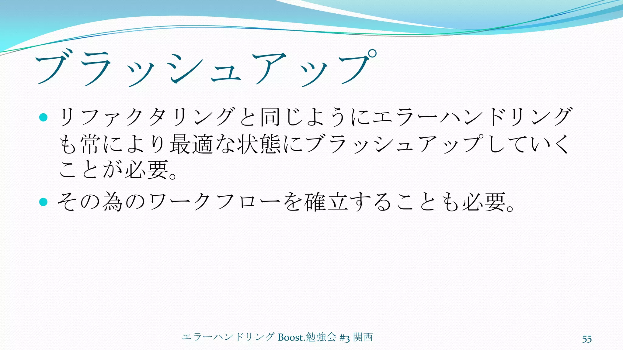 ブラッシュアップリファクタリングと同じようにエラーハンドリングも常により最適な状態にブラッシュアップしていくことが必要。その為のワークフローを確立することも必要。エラーハンドリング Boost.勉強会 #3 関西55