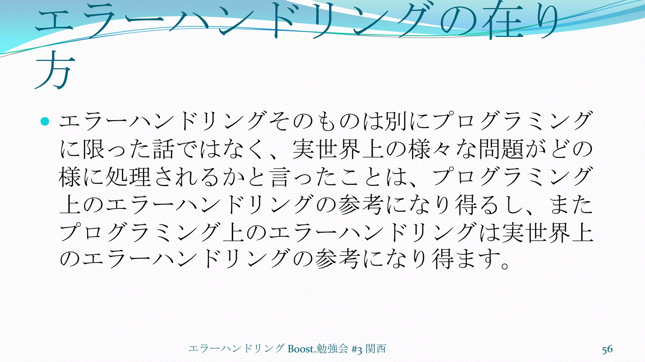 エラーハンドリングの在り方エラーハンドリングそのものは別にプログラミングに限った話ではなく、実世界上の様々な問題がどの様に処理されるかと言ったことは、プログラミング上のエラーハンドリングの参考になり得るし、またプログラミング上のエラーハンドリングは実世界上のエラーハンドリングの参考になり得ます。エラーハンドリング Boost.勉強会 #3 関西56