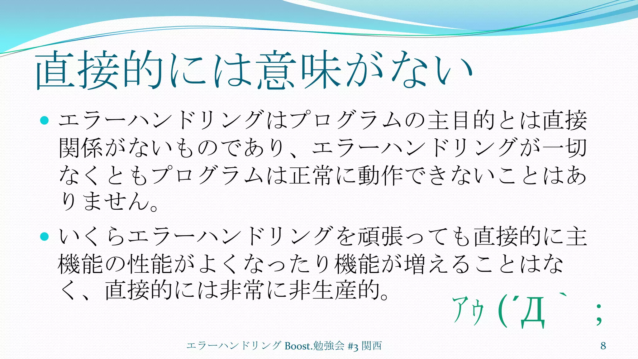 直接的には意味がないエラーハンドリングはプログラムの主目的とは直接関係がないものであり、エラーハンドリングが一切なくともプログラムは正常に動作できないことはありません。いくらエラーハンドリングを頑張っても直接的に主機能の性能がよくなったり機能が増えることはなく、直接的には非常に非生産的。エラーハンドリング Boost.勉強会 #3 関西8ｱｩ (´Д｀；