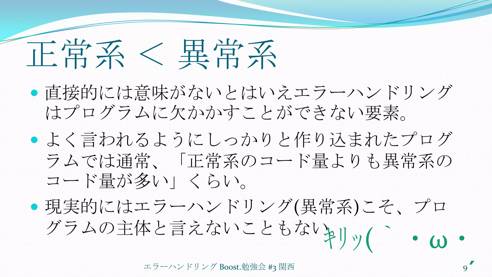 正常系 ＜ 異常系直接的には意味がないとはいえエラーハンドリングはプログラムに欠かかすことができない要素。よく言われるようにしっかりと作り込まれたプログラムでは通常、「正常系のコード量よりも異常系のコード量が多い」くらい。現実的にはエラーハンドリング(異常系)こそ、プログラムの主体と言えないこともない。エラーハンドリング Boost.勉強会 #3 関西9ｷﾘｯ(｀・ω・´