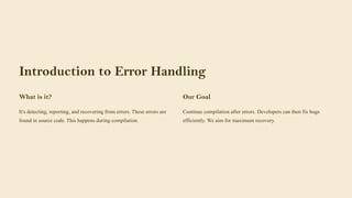 Introduction to Error Handling
What is it?
It's detecting, reporting, and recovering from errors. These errors are
found in source code. This happens during compilation.
Our Goal
Continue compilation after errors. Developers can then fix bugs
efficiently. We aim for maximum recovery.
 