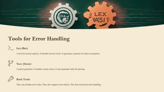 Tools for Error Handling
Lex (flex)
A tool for lexical analysis. It handles lexical errors. It generates scanners for token recognition.
Yacc (bison)
A parser generator. It handles syntax errors. It uses grammar rules for parsing.
Both Tools
They can include error rules. They also support error tokens. This aids structured error handling.
 