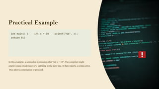 Practical Example
int main() { int x = 10 printf("%d", x);
return 0;}
In this example, a semicolon is missing after "int x = 10". The compiler might
employ panic mode recovery, skipping to the next line. It then reports a syntax error.
This allows compilation to proceed.
 