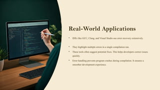 Real-World Applications
• IDEs like GCC, Clang, and Visual Studio use error recovery extensively.
• They highlight multiple errors in a single compilation run.
• These tools often suggest potential fixes. This helps developers correct issues
quickly.
• Error handling prevents program crashes during compilation. It ensures a
smoother development experience.
 