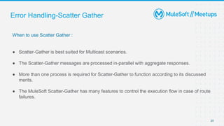 Error Handling-Scatter Gather
When to use Scatter Gather :
● Scatter-Gather is best suited for Multicast scenarios.
● The Scatter-Gather messages are processed in-parallel with aggregate responses.
● More than one process is required for Scatter-Gather to function according to its discussed
merits.
● The MuleSoft Scatter-Gather has many features to control the execution flow in case of route
failures.
20
 