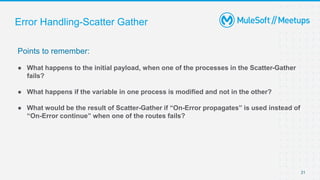 Error Handling-Scatter Gather
Points to remember:
● What happens to the initial payload, when one of the processes in the Scatter-Gather
fails?
● What happens if the variable in one process is modified and not in the other?
● What would be the result of Scatter-Gather if “On-Error propagates” is used instead of
“On-Error continue” when one of the routes fails?
21
 