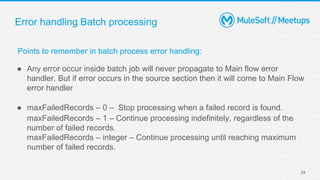 Error handling Batch processing
Points to remember in batch process error handling:
● Any error occur inside batch job will never propagate to Main flow error
handler. But if error occurs in the source section then it will come to Main Flow
error handler
● maxFailedRecords – 0 – Stop processing when a failed record is found.
maxFailedRecords – 1 – Continue processing indefinitely, regardless of the
number of failed records.
maxFailedRecords – integer – Continue processing until reaching maximum
number of failed records.
24
 