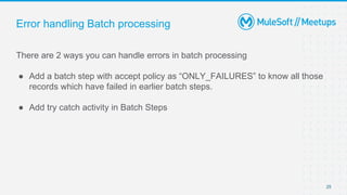 Error handling Batch processing
There are 2 ways you can handle errors in batch processing
● Add a batch step with accept policy as “ONLY_FAILURES” to know all those
records which have failed in earlier batch steps.
● Add try catch activity in Batch Steps
25
 