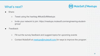 20
● Share:
○ Tweet using the hashtag #MuleSoftMeetups
○ Invite your network to join: https://meetups.mulesoft.com/engineering-student-
group/
● Feedback:
○ Fill out the survey feedback and suggest topics for upcoming events
○ Contact MuleSoft at meetups@mulesoft.com for ways to improve the program
What’s next?
 